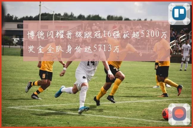博德闪耀晋级欧冠16强获超5300万奖金全队身价达5713万
