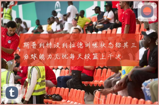 斯普利特谈利拉德训练状态称其三分球能力无忧每天投篮上千次