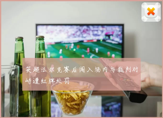 英超法尔克赛后闯入场内与裁判对峙遭红牌处罚