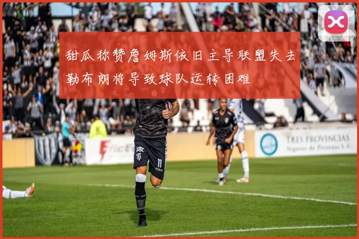 甜瓜称赞詹姆斯依旧主导联盟失去勒布朗将导致球队运转困难