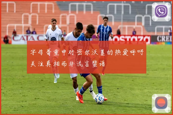 字母哥重申对密尔沃基的热爱呼吁关注真相而非流言蜚语