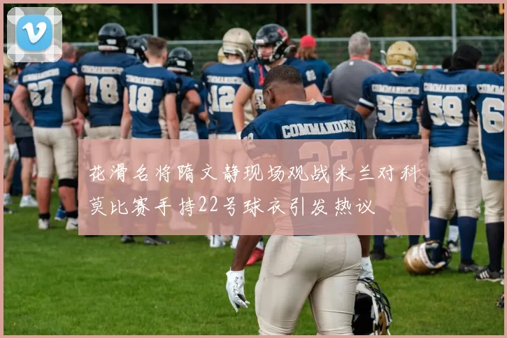 花滑名将隋文静现场观战米兰对科莫比赛手持22号球衣引发热议