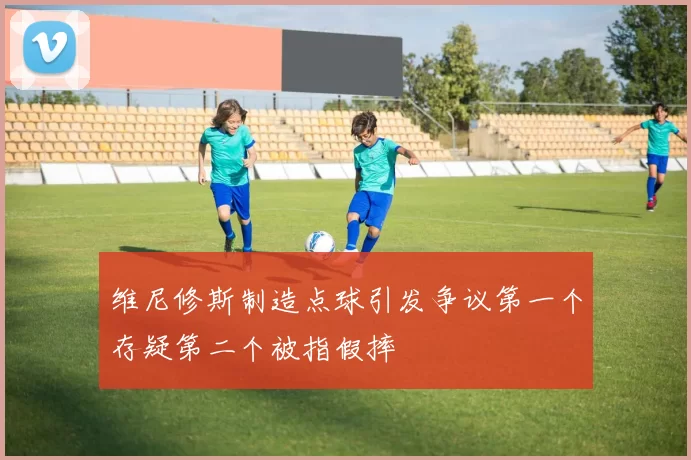 维尼修斯制造点球引发争议第一个存疑第二个被指假摔