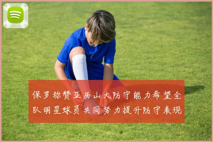 保罗称赞亚历山大防守能力希望全队明星球员共同努力提升防守表现