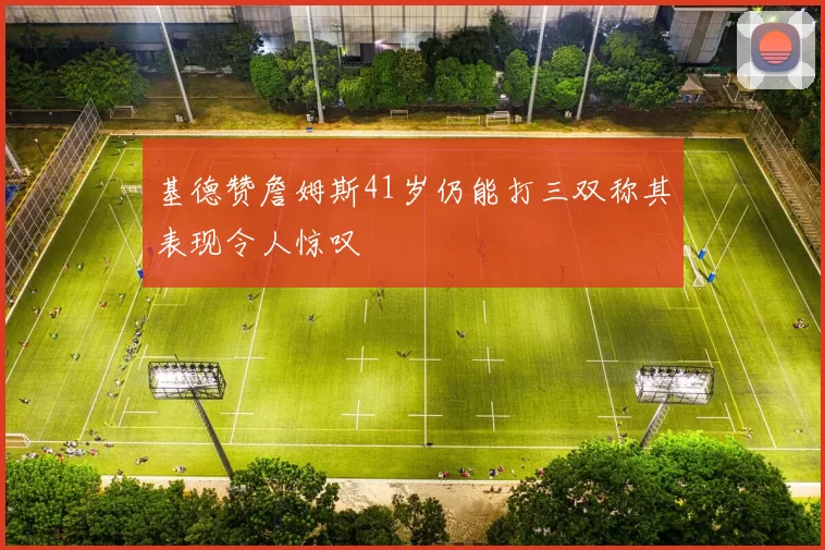 基德赞詹姆斯41岁仍能打三双称其表现令人惊叹