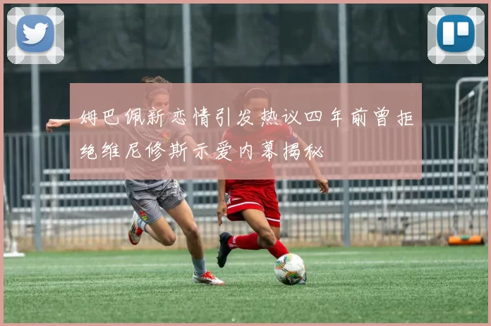 姆巴佩新恋情引发热议四年前曾拒绝维尼修斯示爱内幕揭秘