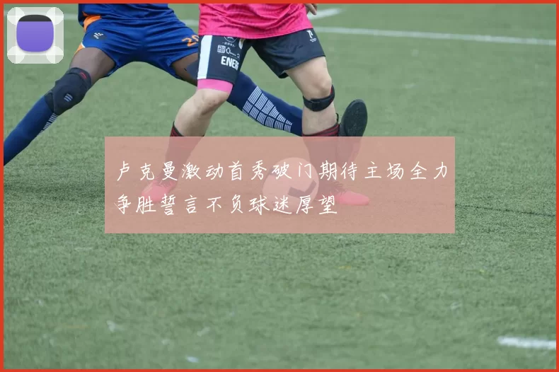 卢克曼激动首秀破门期待主场全力争胜誓言不负球迷厚望