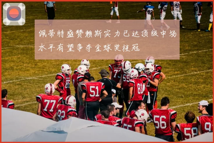 佩蒂特盛赞赖斯实力已达顶级中场水平有望争夺金球奖桂冠