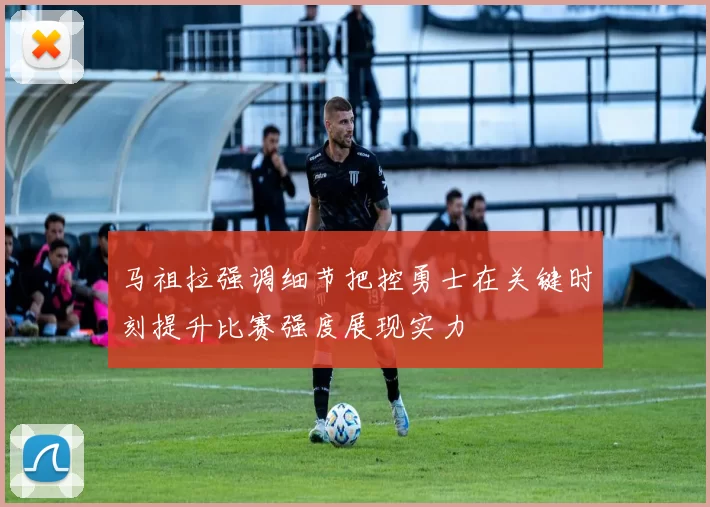 马祖拉强调细节把控勇士在关键时刻提升比赛强度展现实力