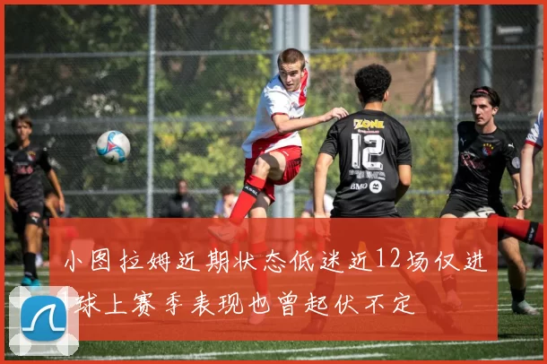 小图拉姆近期状态低迷近12场仅进1球上赛季表现也曾起伏不定