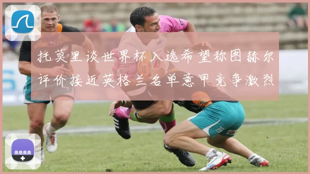 托莫里谈世界杯入选希望称图赫尔评价接近英格兰名单意甲竞争激烈