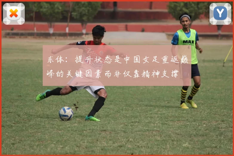东体：提升状态是中国女足重返巅峰的关键因素而非仅靠精神支撑