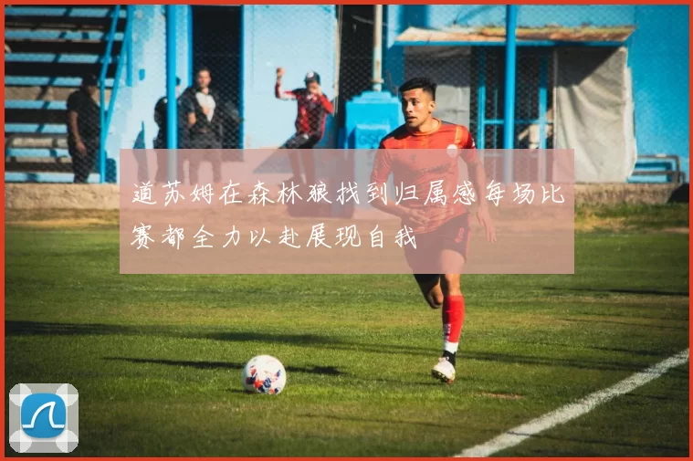 道苏姆在森林狼找到归属感每场比赛都全力以赴展现自我