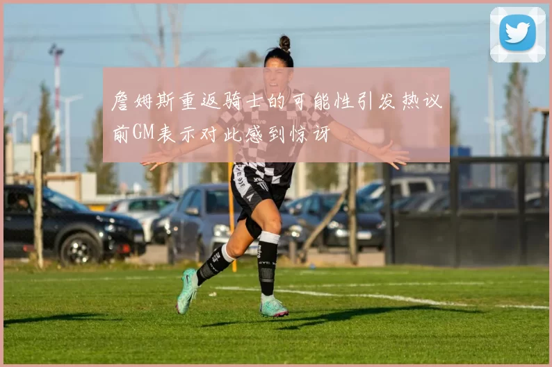 詹姆斯重返骑士的可能性引发热议前GM表示对此感到惊讶