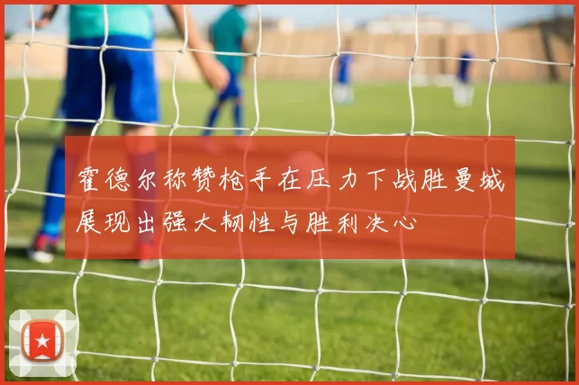 霍德尔称赞枪手在压力下战胜曼城展现出强大韧性与胜利决心