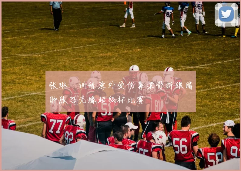 张琳芃训练意外受伤鼻梁骨折眼睛肿胀恐无缘超级杯比赛