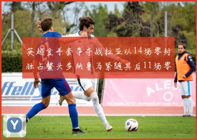 英超金手套争夺战拉亚以14场零封独占鳌头多纳鲁马紧随其后11场零封